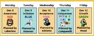 December 5 Awareness Wear Red Planned by Lakeview, December 9 Inclusion Wear Blue Planned by Hanover December 10 Wear Pink Acceptance Planned by Addams December 11 Uniqueness Mixed Match Planned by Campanelli December 12 Growth Wear Green Planned by Mead